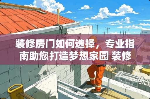 装修房门如何选择，专业指南助您打造***园 装修房门如何选择