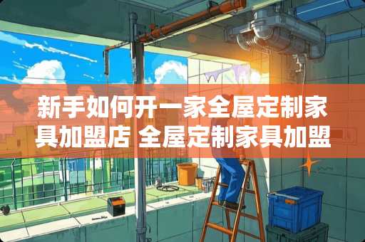 新手如何开一家全屋定制家具加盟店 全屋定制家具加盟店如何做到增值扩单