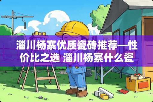 淄川杨寨优质瓷砖推荐—性价比之选 淄川杨寨什么瓷砖便宜