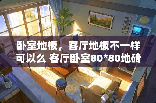 卧室地板，客厅地板不一样可以么 客厅卧室80*80地砖通铺排版技巧