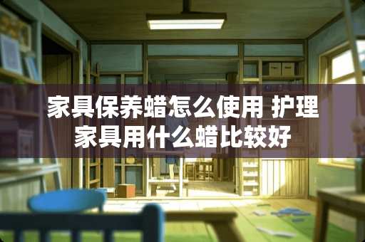 家具保养蜡怎么使用 护理家具用什么蜡比较好