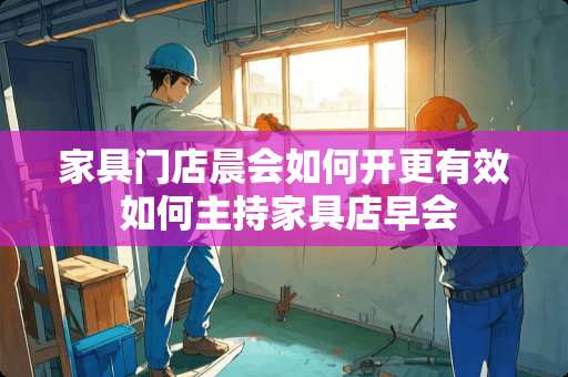 家具门店晨会如何开更有效 如何主持家具店早会