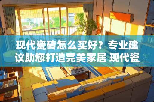 现代瓷砖怎么买好？专业建议助您打造完美家居 现代瓷砖怎么买好