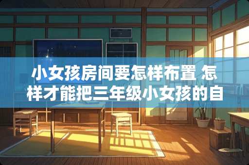 小女孩房间要怎样布置 怎样才能把三年级小女孩的自己的房间布置的漂漂亮亮