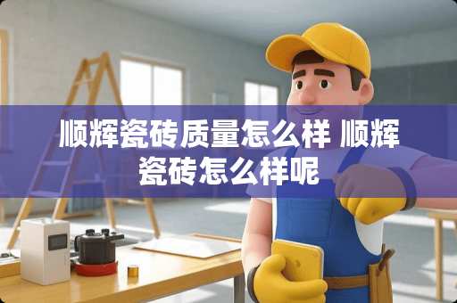 顺辉瓷砖质量怎么样 顺辉瓷砖怎么样呢