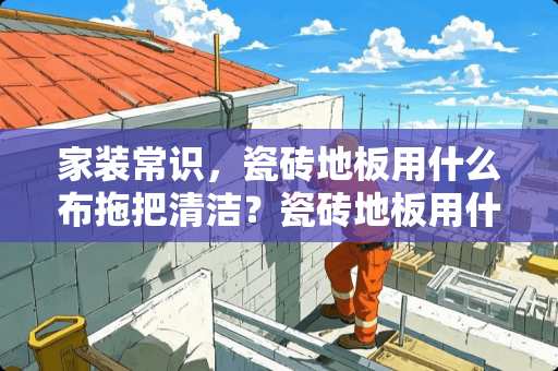 家装常识，瓷砖地板用什么布拖把清洁？瓷砖地板用什么布拖把