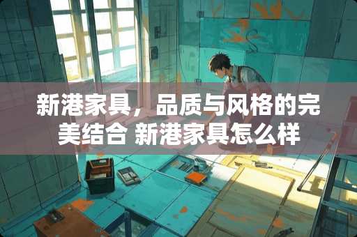新港家具，品质与风格的完美结合 新港家具怎么样