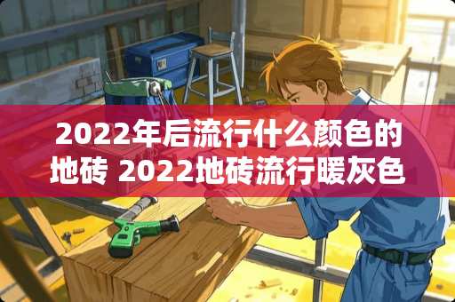 2022年后流行什么颜色的地砖 2022地砖流行暖灰色还是冷灰