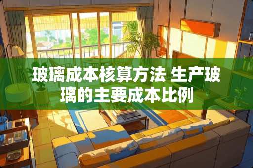 玻璃成本核算方法 生产玻璃的主要成本比例