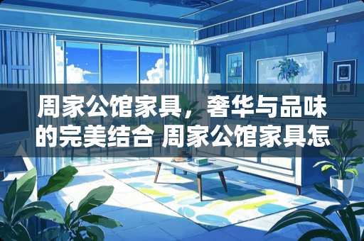 周家公馆家具，奢华与品味的完美结合 周家公馆家具怎么样