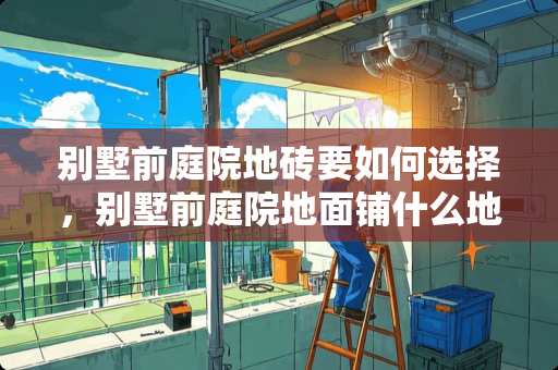 别墅前庭院地砖要如何选择，别墅前庭院地面铺什么地砖 三层别墅一楼瓷砖怎么选