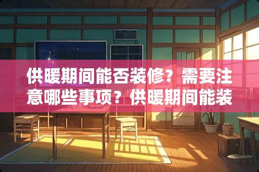 供暖期间能否装修？需要注意哪些事项？供暖期间能装修吗