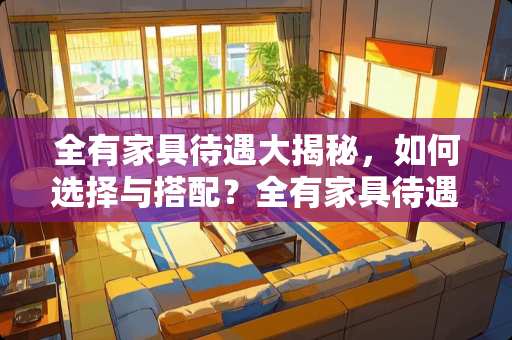全有家具待遇大揭秘，如何选择与搭配？全有家具待遇怎么样