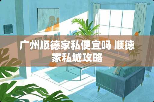 广州顺德家私便宜吗 顺德家私城攻略