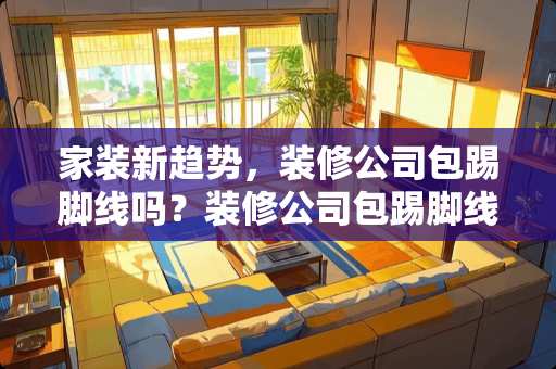 家装新趋势，装修公司包踢脚线吗？装修公司包踢脚线吗