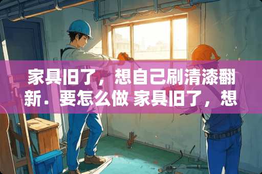 家具旧了，想自己刷清漆翻新．要怎么做 家具旧了，想自己刷清漆翻新.要怎么做家具如何翻新