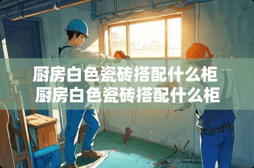 厨房白色瓷砖搭配什么柜 厨房白色瓷砖搭配什么柜