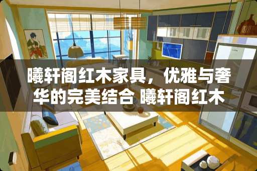 曦轩阁红木家具，优雅与奢华的完美结合 曦轩阁红木家具怎么样