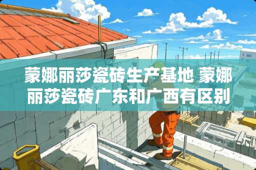 蒙娜丽莎瓷砖生产基地 蒙娜丽莎瓷砖广东和广西有区别吗