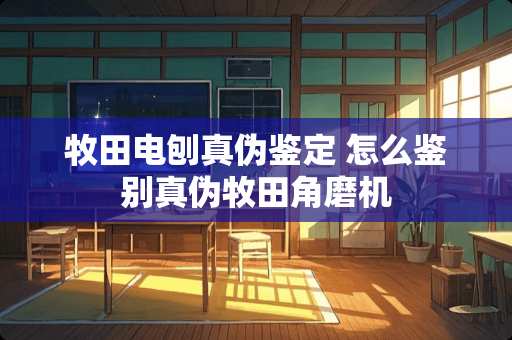 牧田电刨真伪鉴定 怎么鉴别真伪牧田角磨机
