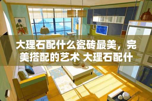 大理石配什么瓷砖最美，完美搭配的艺术 大理石配什么瓷砖最美