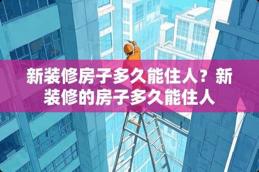 新装修房子多久能住人？新装修的房子多久能住人