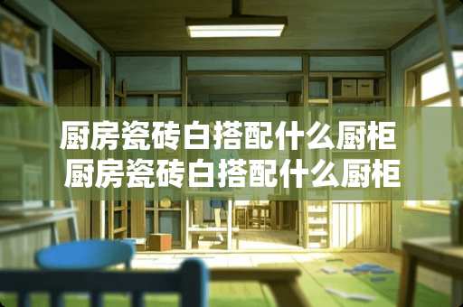 厨房瓷砖白搭配什么厨柜 厨房瓷砖白搭配什么厨柜