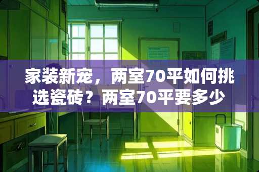 家装新宠，两室70平如何挑选瓷砖？两室70平要多少瓷砖