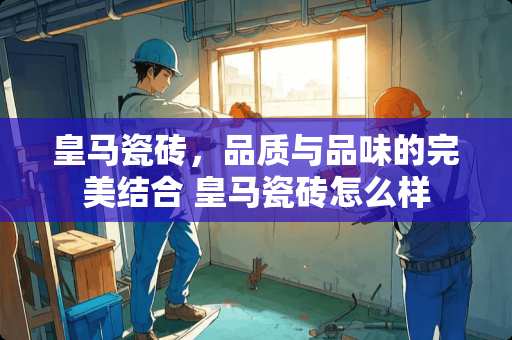 皇马瓷砖，品质与品味的完美结合 皇马瓷砖怎么样