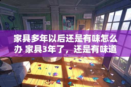 家具多年以后还是有味怎么办 家具3年了，还是有味道，怎么办啊，什么方式都用过了