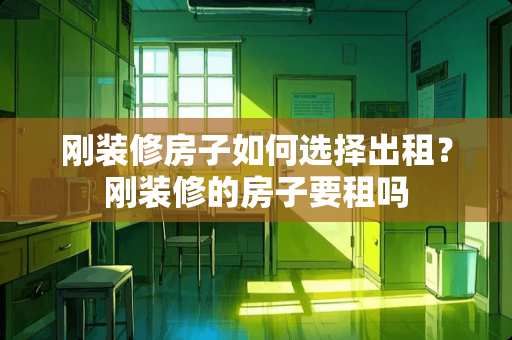 刚装修房子如何选择出租？刚装修的房子要租吗