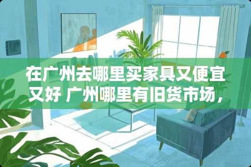 在广州去哪里买家具又便宜又好 广州哪里有旧货市场，可以收购家私家电的