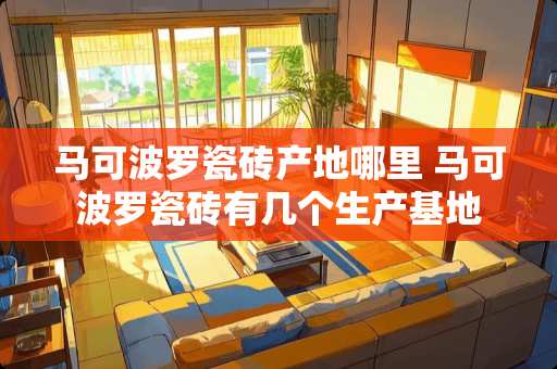 马可波罗瓷砖产地哪里 马可波罗瓷砖有几个生产基地