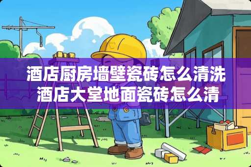 酒店厨房墙壁瓷砖怎么清洗 酒店大堂地面瓷砖怎么清理