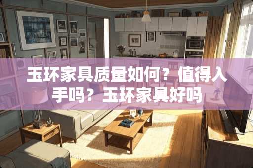 玉环家具质量如何？值得入手吗？玉环家具好吗