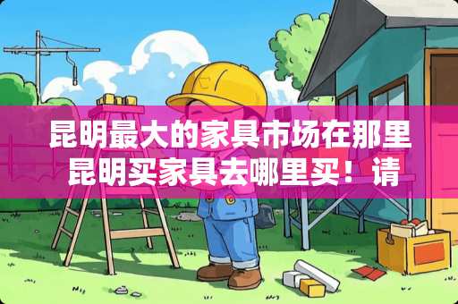 昆明最大的家具市场在那里 昆明买家具去哪里买！请多说几个地点好选择