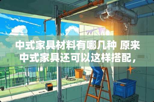 中式家具材料有哪几种 原来中式家具还可以这样搭配，你造吗
