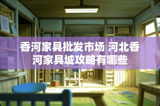 香河家具批发市场 河北香河家具城攻略有哪些