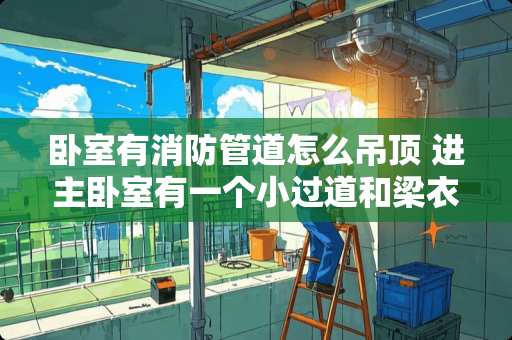 卧室有消防管道怎么吊顶 进主卧室有一个小过道和梁衣柜上方怎么吊顶好看