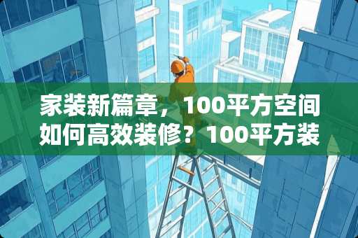 家装新篇章，100平方空间如何高效装修？100平方装修多少天