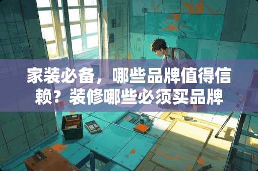 家装必备，哪些品牌值得信赖？装修哪些必须买品牌