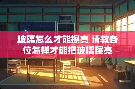 玻璃怎么才能擦亮 请教各位怎样才能把玻璃擦亮