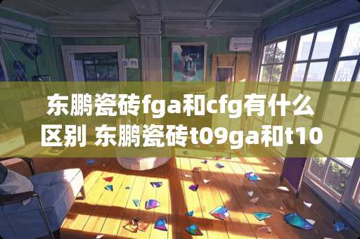 东鹏瓷砖fga和cfg有什么区别 东鹏瓷砖t09ga和t10gk的区别