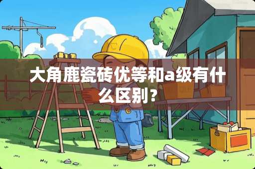 大角鹿瓷砖优等和a级有什么区别？