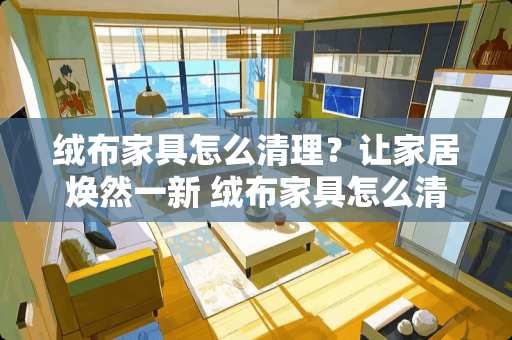 绒布家具怎么清理？让家居焕然一新 绒布家具怎么清理