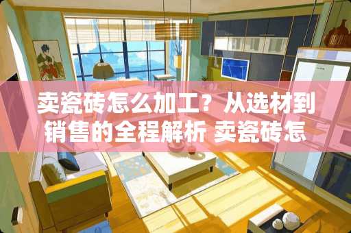 卖瓷砖怎么加工？从选材到销售的全程解析 卖瓷砖怎么加工