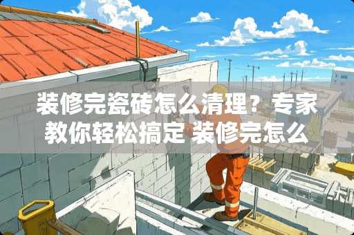 装修完瓷砖怎么清理？专家教你轻松搞定 装修完怎么样清理瓷砖