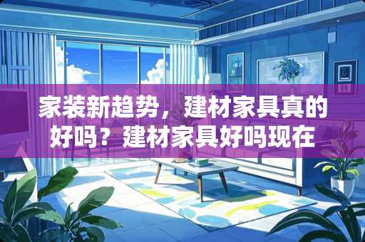 家装新趋势，建材家具真的好吗？建材家具好吗现在