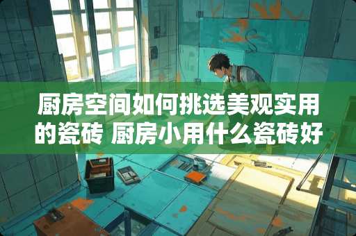 厨房空间如何挑选美观实用的瓷砖 厨房小用什么瓷砖好看