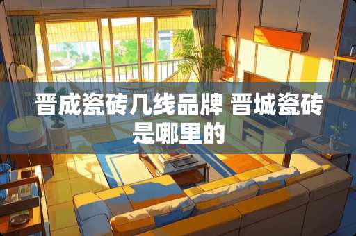 晋成瓷砖几线品牌 晋城瓷砖是哪里的